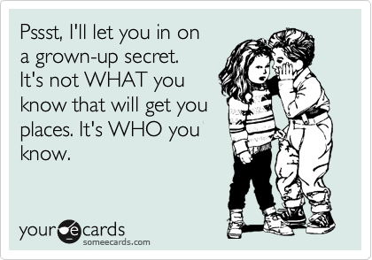 Pssst, I'll let you in on
a grown-up secret.
It's not WHAT you 
know that will get you
places. It's WHO you
know.   