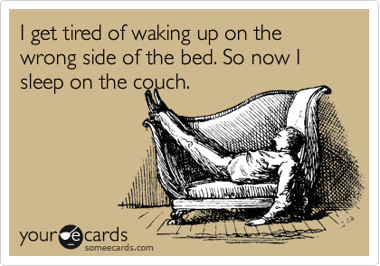 I get tired of waking up on the wrong side of the bed. So now I sleep on the couch.