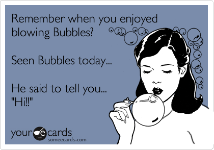 Remember when you enjoyed blowing Bubbles?

Seen Bubbles today...

He said to tell you... 
"Hi!!" 