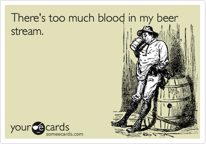 There's too much blood in my beer stream.

