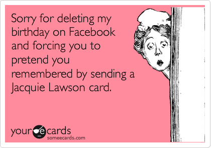Sorry for deleting my
birthday on Facebook
and forcing you to
pretend you
remembered by sending a
Jacquie Lawson card.