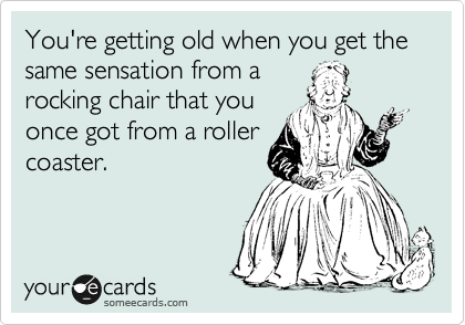 You're getting old when you get the same sensation from a
rocking chair that you
once got from a roller
coaster. 