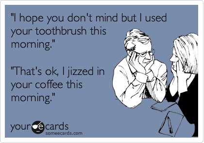 "I hope you don't mind but I used your toothbrush this
morning." 

"That's ok, I jizzed in
your coffee this
morning."