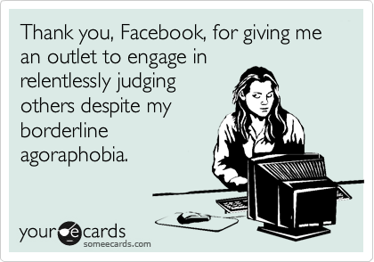 Thank you, Facebook, for giving me
an outlet to engage in
relentlessly judging
others despite my
borderline
agoraphobia.