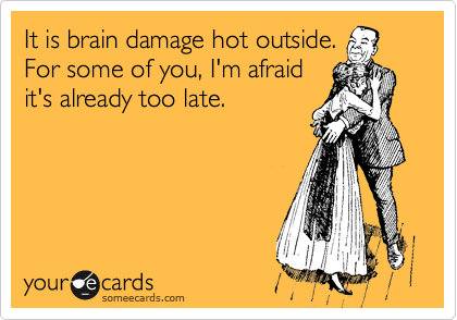 It is brain damage hot outside.
For some of you, I'm afraid
it's already too late.