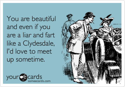
You are beautiful 
and even if you
are a liar and fart
like a Clydesdale,
I'd love to meet
up sometime.