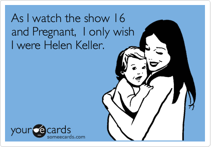 As I watch the show 16
and Pregnant,  I only wish
I were Helen Keller.