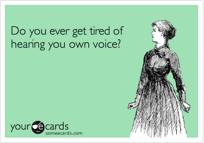 
Do you ever get tired of
hearing you own voice? 