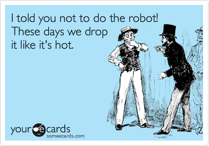 I told you not to do the robot!
These days we drop
it like it's hot.
