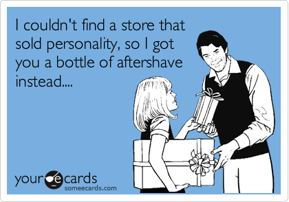 I couldn't find a store that
sold personality, so I got 
you a bottle of aftershave
instead....