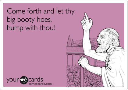 Come forth and let thy
big booty hoes,
hump with thou!