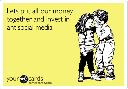 Lets put all our money
together and invest in 
antisocial media
