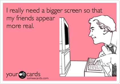I really need a bigger screen so that my friends appear
more real.