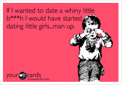 If I wanted to date a whiny little b***h I would have started
dating little girls...man up.