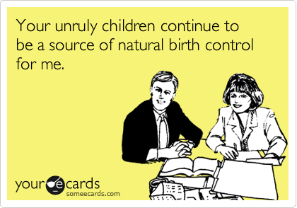 Your unruly children continue to be a source of natural birth control for me.