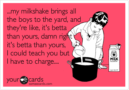 ...my milkshake brings all
the boys to the yard, and
they're like, it's betta
than yours, damn right 
it's betta than yours,
I could teach you but
I have to charge.... 