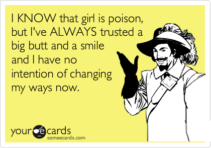 I KNOW that girl is poison,
but I've ALWAYS trusted a
big butt and a smile
and I have no
intention of changing
my ways now.