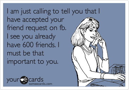 I am just calling to tell you that I have accepted your
friend request on fb.
I see you already
have 600 friends. I
must be that
important to you.