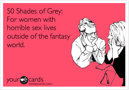 50 Shades of Grey:
For women with
horrible sex lives
outside of the fantasy
world. 