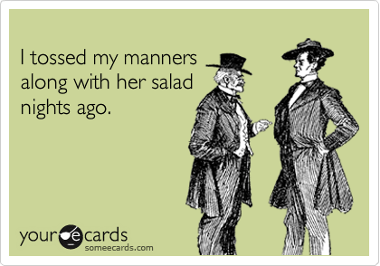 
I tossed my manners 
along with her salad
nights ago. 