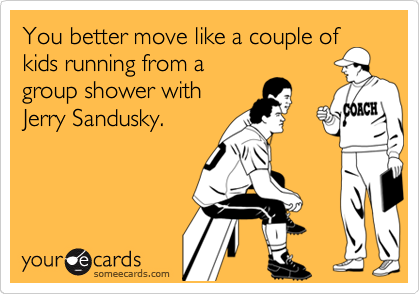 You better move like a couple of
kids running from a
group shower with
Jerry Sandusky.