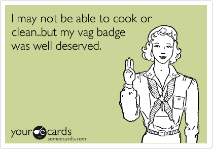 I may not be able to cook or
clean..but my vag badge
was well deserved.