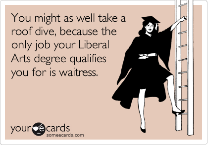 You might as well take a
roof dive, because the
only job your Liberal
Arts degree qualifies
you for is waitress.