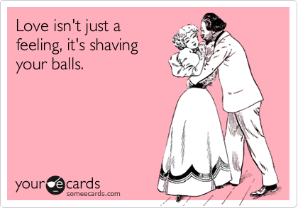 Love isn't just a
feeling, it's shaving
your balls.