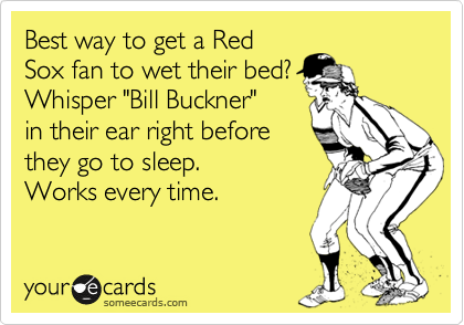 Best way to get a Red
Sox fan to wet their bed?
Whisper "Bill Buckner"
in their ear right before
they go to sleep. 
Works every time.