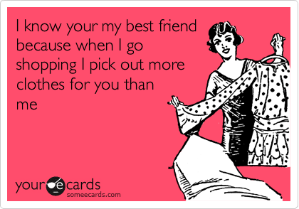 I know your my best friend
because when I go
shopping I pick out more
clothes for you than
me