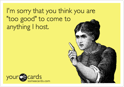 I'm sorry that you think you are "too good" to come to
anything I host.