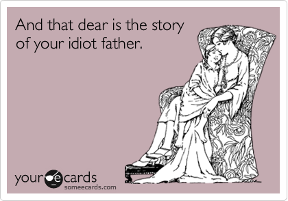 And that dear is the story
of your idiot father.