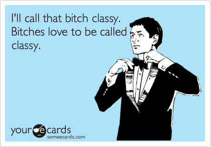 I'll call that bitch classy. 
Bitches love to be called
classy.