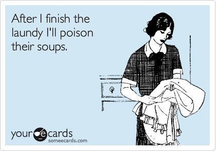 After I finish the
laundy I'll poison
their soups.