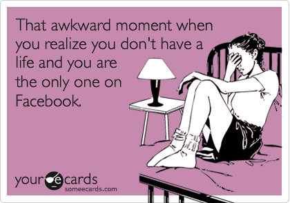 That awkward moment when
you realize you don't have a
life and you are
the only one on
Facebook.