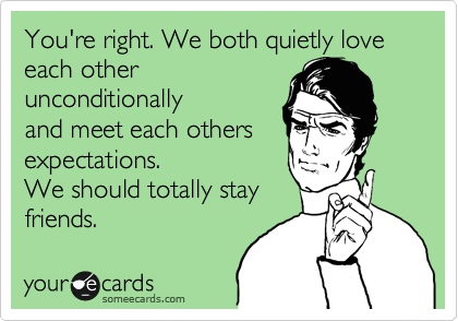 You're right. We both quietly love each other
unconditionally
and meet each others
expectations. 
We should totally stay
friends.