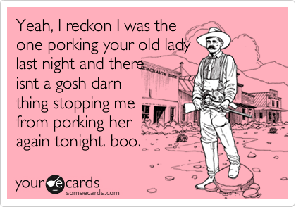 Yeah, I reckon I was the
one porking your old lady
last night and there
isnt a gosh darn
thing stopping me
from porking her
again tonight. boo.