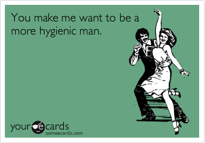 You make me want to be a
more hygienic man.