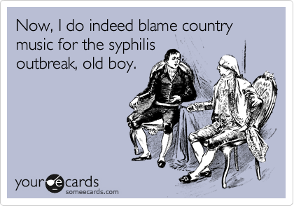 Now, I do indeed blame country music for the syphilis
outbreak, old boy.