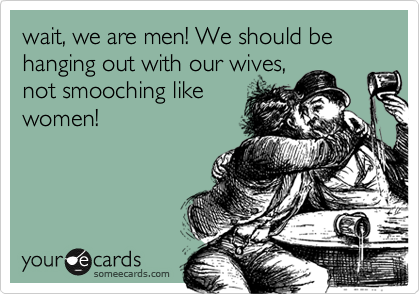 wait, we are men! We should be hanging out with our wives,
not smooching like
women!
