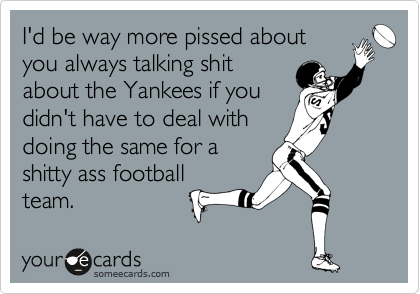 I'd be way more pissed about
you always talking shit
about the Yankees if you
didn't have to deal with
doing the same for a
shitty ass football
team.
