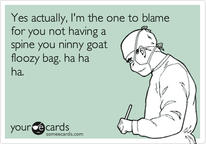 Yes actually, I'm the one to blame for you not having a
spine you ninny goat
floozy bag. ha ha
ha.