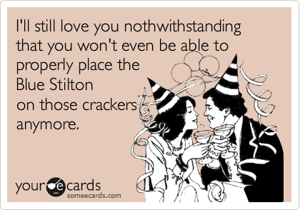 I'll still love you nothwithstanding that you won't even be able to properly place the 
Blue Stilton
on those crackers
anymore.
