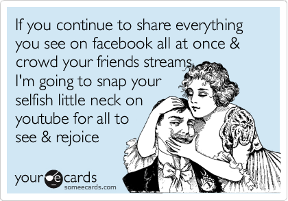 If you continue to share everything you see on facebook all at once & crowd your friends streams,
I'm going to snap your
selfish little neck on
youtube for all to
see & rejoice