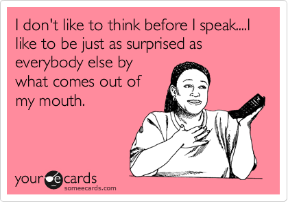 I don't like to think before I speak....I like to be just as surprised as
everybody else by
what comes out of
my mouth.