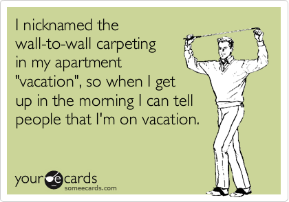 I nicknamed the 
wall-to-wall carpeting
in my apartment 
"vacation", so when I get
up in the morning I can tell
people that I'm on vacation.