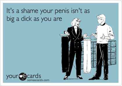 It's a shame your penis isn't as
big a dick as you are 
