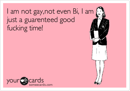 I am not gay,not even Bi, I am
just a guarenteed good
fucking time!