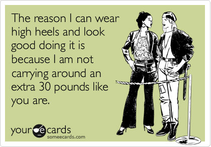 The reason I can wear
high heels and look
good doing it is
because I am not
carrying around an
extra 30 pounds like 
you are.