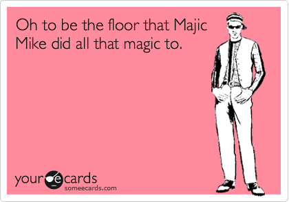 Oh to be the floor that Majic 
Mike did all that magic to.    